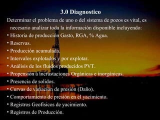 3.0 Diagnostico
Determinar el problema de uno o del sistema de pozos es vital, es
  necesario analizar toda la información disponible incluyendo:
• Historia de producción Gasto, RGA, % Agua.
• Reservas.
• Producción acumulada.
• Intervalos explotados y por explotar.
• Análisis de los fluidos producidos PVT.
• Propensión a incrustaciones Orgánicas e inorgánicas.
• Presencia de solidos.
• Curvas de variación de presión (Daño).
• Comportamiento de presión en el yacimiento.
• Registros Geofísicos de yacimiento.
• Registros de Producción. RICARDO ESPINOSA
                           ING.
                               RAMOS
 