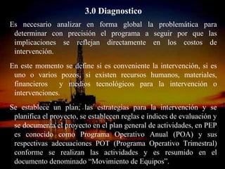 3.0 Diagnostico
Es necesario analizar en forma global la problemática para
 determinar con precisión el programa a seguir por que las
 implicaciones se reflejan directamente en los costos de
 intervención.
En este momento se define si es conveniente la intervención, si es
 uno o varios pozos, si existen recursos humanos, materiales,
 financieros    y medios tecnológicos para la intervención o
 intervenciones.
Se establece un plan, las estrategias para la intervención y se
 planifica el proyecto, se establecen reglas e índices de evaluación y
 se documenta el proyecto en el plan general de actividades, en PEP
 es conocido como Programa Operativo Anual (POA) y sus
 respectivas adecuaciones POT (Programa Operativo Trimestral)
 conforme se realizan las actividades y es resumido en el
                          ING. RICARDO ESPINOSA
 documento denominado “Movimiento de Equipos”.
                                  RAMOS
 