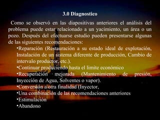 3.0 Diagnostico
 Como se observó en las diapositivas anteriores el análisis del
problema puede estar relacionado a un yacimiento, un área o un
pozo. Después del efectuarse estudio pueden presentarse algunas
de las siguientes recomendaciones:
    •Reparación (Restauración a su estado ideal de explotación,
    Instalación de un sistema diferente de producción, Cambio de
    intervalo productor, etc.).
    •Continuar produciendo hasta el limite económico
    •Recuperación mejorada (Mantenimiento de presión,
    Inyección de Agua, Solventes o vapor).
    •Conversión a otra finalidad (Inyector,
    •Una combinación de las recomendaciones anteriores
    •Estimulación
    •Abandono
                       ING. RICARDO ESPINOSA
                               RAMOS
 