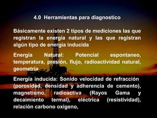 4.0 Herramientas para diagnostico

Básicamente existen 2 tipos de mediciones las que
registran la energía natural y las que registran
algún tipo de energía inducida
Energía    Natural:      Potencial      espontaneo,
temperatura, presión, flujo, radioactividad natural,
geometría
Energía inducida: Sonido velocidad de refracción
(porosidad, densidad y adherencia de cemento),
magnetismo,     radioactiva  (Rayos    Gama     y
decaimiento termal), eléctrica (resistividad),
relación carbono oxigeno,
                   ING. RICARDO ESPINOSA
                           RAMOS
 