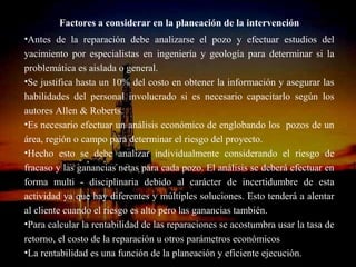 Factores a considerar en la planeación de la intervención
•Antes de la reparación debe analizarse el pozo y efectuar estudios del
yacimiento por especialistas en ingeniería y geología para determinar si la
problemática es aislada o general.
•Se justifica hasta un 10% del costo en obtener la información y asegurar las
habilidades del personal involucrado si es necesario capacitarlo según los
autores Allen & Roberts.
•Es necesario efectuar un análisis económico de englobando los pozos de un
área, región o campo para determinar el riesgo del proyecto.
•Hecho esto se debe analizar individualmente considerando el riesgo de
fracaso y las ganancias netas para cada pozo. El análisis se deberá efectuar en
forma multi - disciplinaria debido al carácter de incertidumbre de esta
actividad ya que hay diferentes y múltiples soluciones. Esto tenderá a alentar
al cliente cuando el riesgo es alto pero las ganancias también.
•Para calcular la rentabilidad de las reparaciones se acostumbra usar la tasa de
retorno, el costo de la reparación u otros parámetros económicos
                              ING. RICARDO ESPINOSA
•La rentabilidad es una función de la planeación y eficiente ejecución.
                                      RAMOS
 