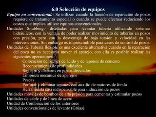 6.0 Selección de equipos
Equipo no convencional.- Se utilizan cuando la función de reparación de pozos
   requiere de tratamiento especial o cuando se puede efectuar reduciendo los
   costos que implica utilizar equipos convencionales.
Unidades Snubbing.- diseñadas para levantar tubería utilizando sistemas
   hidráulicos, con la ventaja de poder realizar movimiento de tuberías en pozos
   con presión, pero con la desventaja de baja torsión y velocidad en las
   intervenciones. Sin embargo es imprescindible para casos de control de pozos.
Unidades de Tubería flexible es una excelente alternativa cuando en la reparación
   del pozo no es necesario mover el aparejo, con ella es posible realizar las
   siguientes operaciones:
         Colocación de baches de ácido y de tapones de cemento
         Reconocimiento de profundidades
         Registro y disparos en pozos desviados
         Limpieza mecánica de aparejos
         Pescas
         Perforar y eliminar tapones con auxilio de motores de fondo
         Herramienta casi indispensable para inducción de pozos
Unidades móviles de bombeo de alta presión para cementar y estimular pozos
Unidades de cable y de linea de acero
Unidad de Combinación de los anteriores
Unidades convencionales de levante (Grúas)
                               ING. RICARDO ESPINOSA
                                    RAMOS
 