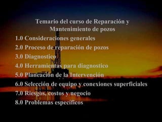 Temario del curso de Reparación y
              Mantenimiento de pozos
1.0 Consideraciones generales
2.0 Proceso de reparación de pozos
3.0 Diagnostico
4.0 Herramientas para diagnostico
5.0 Planeación de la Intervención
6.0 Selección de equipo y conexiones superficiales
7.0 Riesgos, costos y negocio
8.0 Problemas específicos
                 ING. RICARDO ESPINOSA
                         RAMOS
 