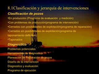 8.1Clasificación y jerarquía de intervenciones
Clasificación de pozos
•En producción (Programa de evaluación y medición)
•Con problemas de producción(programa de intervención)
•Cerrados con posibilidades de explotación(programa de reparación)
•Cerrados sin posibilidades de explotación(programa de
taponamiento definitivo)
•Taponados
Diagnostico
Problemas potenciales
Herramientas de diagnostico
Planeación de Reparación de pozos
Diseño de la intervención
Diagnostico y evaluación
                           ING. RICARDO ESPINOSA
Programa de ejecución              RAMOS
 