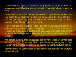 Conificación de agua de fondo o de gas en la parte superior en
yacimientos estratificados por segregación gravitacional(agua, aceite y
gas).
Este problema se presenta cuando el contacto agua-aceite o gas aceite
esta cerca de los disparos y existe una permeabilidad vertical alta. En el
caso de gas el gas migra hacia abajo al depresionarse el pozo y en el
caso del aceite el agua migra hacia arriba.
 Hay veces que con registros es fácil confundirse con la canalización o ,
estratos de alta permeabilidad por ejemplo un registro de ruidos puede
eliminar un problema. La prueba mas concluyente en este caso podría
ser medir el pozo en diferentes gastos ya que este problema es muy
sensitivo.
Una solución a este problema puede ser cerrar el pozo un tiempo para
su estabilización y después abrirlo posiblemente estrangulado. Otra
solución seria efectuar una C:F: y redisparar mas arriba si fuera posible
Interdigitacion en yacimientos estratificados por estratos de diferente
permeabilidad
                           ING. RICARDO ESPINOSA
                                   RAMOS
 