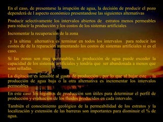 En el caso, de presentarse la irrupción de agua, la decisión de producir el pozo
dependerá de l aspecto económico presentandose las siguientes alternativas
Producir selectivamente los intervalos abiertos de estratos menos permeables
para reducir la producción y los costos de los sistemas artificiales
Incrementar la recuperación de la zona
 y la ultima alternativa es terminar en todos los intervalos para reducir los
costos de de la reparación aumentando los costos de sistemas artificiales si es el
caso.
Si las zonas son muy permeables, la producción de agua puede exceder la
capacidad de los sistemas artificiales y tendría que ser abandonada a menos que
sean selladas.
La digitacion es sensible al gasto de producción , por lo que al bajar este , la
producción de agua baja o la otra alternativa es incrementar los intervalos
permeables
En este caso los registros de producción son útiles para determinar el perfil de
producción y evaluación de los fluidos producidos en cada intervalo.
También el conocimiento geológico de la permeabilidad de los estratos y la
localización y extensión de las barreras son importantes para disminuir el % de
                              ING. RICARDO ESPINOSA
agua.                                 RAMOS
 