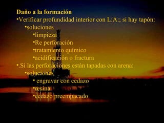 Daño a la formación
•Verificar profundidad interior con L:A:; si hay tapón:
    •soluciones
       •limpieza
       •Re perforación
       •tratamiento químico
       •acidificación o fractura
•.Si las perforaciones están tapadas con arena:
    •soluciones
       • engravar con cedazo
       •resina
       •cedazo preempacado

                  ING. RICARDO ESPINOSA
                          RAMOS
 