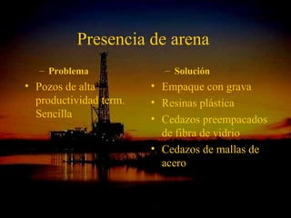 Presencia de arena
   – Problema                     – Solución
• Pozos de alta               • Empaque con grava
  productividad term.         • Resinas plástica
  Sencilla                    • Cedazos preempacados
                                de fibra de vidrio
                              • Cedazos de mallas de
                                acero


                  ING. RICARDO ESPINOSA
                          RAMOS
 