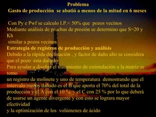 Problema
Gasto de producción se abatió a menos de la mitad en 6 meses

 Con Py e Pwf se calculo I.P.< 50% que pozos vecinos
Mediante análisis de pruebas de presión se determino que S=20 y
Kh
 similar a pozos vecinos
Estrategia de registros de producción y análisis
Debido a la rápida declinación , y factor de daño alto se considera
que el pozo esta dañado
Para ayudar a diseñar el tratamiento de estimulación a la matriz se
tomo
un registro de molinete y uno de temperatura demostrando que el
intervalo menos dañado es el B que aporta el 70% del total de la
producción y el A con el 10 % y el C con 25 % por lo que deberá
de usarse un agente divergente y con esto se lograra mayor
efectividad
y la optimización de los volúmenesESPINOSA
                          ING. RICARDO
                                  RAMOS
                                       de ácido
 