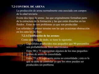 7.2 CONTROL DE ARENA
    La producción de arena normalmente esta asociada con campos
    de la edad terciaria
    Existe dos tipos de arena ; las que originalmente formaban parte
    de la estructura de la formación y las que están disueltas en los
    fluidos . Estas no son problemas ya que son producidas
    Las referidas en primer termino son las que ocasionan obstrucción
    en los cana les de flujo
         7.2.1.Clasificación de las arenas:
         Como una regla de dedo, se tiene lo siguiente:
              Los sólidos producidos mas pequeños que 90 porcentiles
              son probablemente finos intersticiales
              Entre 90 y 75 representan algunos de los mas pequeños
              granos de arena no consolidada
              Entre 75 y 50 representa arena no consolidada ; esta es la
              que se debe de controlar ya que los otros pueden ser
              producidos sin problema
                        ING. RICARDO ESPINOSA
                                RAMOS
 
