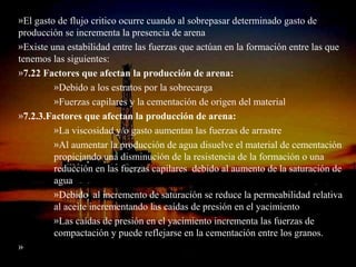 »El gasto de flujo critico ocurre cuando al sobrepasar determinado gasto de
producción se incrementa la presencia de arena
»Existe una estabilidad entre las fuerzas que actúan en la formación entre las que
tenemos las siguientes:
»7.22 Factores que afectan la producción de arena:
         »Debido a los estratos por la sobrecarga
         »Fuerzas capilares y la cementación de origen del material
»7.2.3.Factores que afectan la producción de arena:
         »La viscosidad y/o gasto aumentan las fuerzas de arrastre
         »Al aumentar la producción de agua disuelve el material de cementación
         propiciando una disminución de la resistencia de la formación o una
         reducción en las fuerzas capilares debido al aumento de la saturación de
         agua
         »Debido al incremento de saturación se reduce la permeabilidad relativa
         al aceite incrementando las caídas de presión en el yacimiento
         »Las caídas de presión en el yacimiento incrementa las fuerzas de
         compactación y puede reflejarse en la cementación entre los granos.
»                              ING. RICARDO ESPINOSA
                                     RAMOS
 