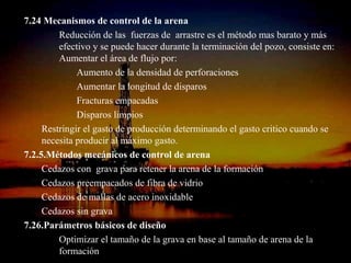 7.24 Mecanismos de control de la arena
         Reducción de las fuerzas de arrastre es el método mas barato y más
         efectivo y se puede hacer durante la terminación del pozo, consiste en:
         Aumentar el área de flujo por:
              Aumento de la densidad de perforaciones
              Aumentar la longitud de disparos
              Fracturas empacadas
              Disparos limpios
     Restringir el gasto de producción determinando el gasto critico cuando se
     necesita producir al máximo gasto.
7.2.5.Métodos mecánicos de control de arena
     Cedazos con grava para retener la arena de la formación
     Cedazos preempacados de fibra de vidrio
     Cedazos de mallas de acero inoxidable
     Cedazos sin grava
7.26.Parámetros básicos de diseño
         Optimizar el tamaño de la grava en base al tamaño de arena de la
                              ING. RICARDO ESPINOSA
         formación                    RAMOS
 