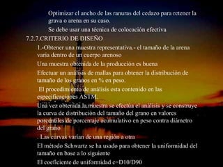 Optimizar el ancho de las ranuras del cedazo para retener la
          grava o arena en su caso.
          Se debe usar una técnica de colocación efectiva
7.2.7.CRITERIO DE DISEÑO
     1.-Obtener una muestra representativa.- el tamaño de la arena
     varia dentro de un cuerpo arenoso
     Una muestra obtenida de la producción es buena
     Efectuar un análisis de mallas para obtener la distribución de
     tamaño de los granos en % en peso.
      El procedimiento de análisis esta contenido en las
     especificaciones ASTM.
     Una vez obtenida la muestra se efectúa el análisis y se construye
     la curva de distribución del tamaño del grano en valores
     porcentiles de porcentaje acumulativo en peso contra diámetro
     del grano
     . Las curvas varían de una región a otra
     El método Schwartz se ha usado para obtener la uniformidad del
     tamaño en base a loING. RICARDO ESPINOSA
                          siguiente
     El coeficiente de uniformidad c=D10/D90
                                RAMOS
 