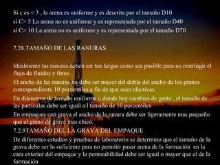 Si c es < 3 , la arena es uniforme y es descrita por el tamaño D10
si C> 5 La arena no es uniforme y es representada por el tamaño D40
si C> 10 La arena no es uniforme y es representada por el tamaño D70

7.28.TAMAÑO DE LAS RANURAS

Idealmente las ranuras deben ser tan largas como sea posible para no restringir el
flujo de fluidos y finos
El ancho de las ranuras no debe ser mayor del doble del ancho de los granos
correspondiente 10 porcentiles a fin de que sean efectivas.
En diámetros de tamaño uniforme o donde hay cambios de gasto , el tamaño de
las partículas debe ser igual a l tamaño de 10 porcentiles
En empaques con grava el ancho de la ranura debe ser ligeramente mas pequeño
que el grano de grava mas chico.
7.2.9TAMAÑO DEL LA GRAVA DEL EMPAQUE
De diferentes estudios y pruebas de laboratorio se determino que el tamaño de la
grava debe ser lo suficiente para no permitir pasar arena de la formación en la
cara exterior del empaque y la permeabilidad debe ser igual o mayor que el de la
                               ING. RICARDO ESPINOSA
                                       RAMOS
formación
 