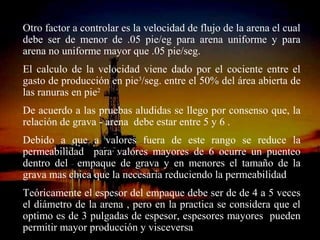 Otro factor a controlar es la velocidad de flujo de la arena el cual
debe ser de menor de .05 pie/eg para arena uniforme y para
arena no uniforme mayor que .05 pie/seg.
El calculo de la velocidad viene dado por el cociente entre el
gasto de producción en pie3/seg. entre el 50% del área abierta de
las ranuras en pie2
De acuerdo a las pruebas aludidas se llego por consenso que, la
relación de grava - arena debe estar entre 5 y 6 .
Debido a que a valores fuera de este rango se reduce la
permeabilidad para valores mayores de 6 ocurre un puenteo
dentro del empaque de grava y en menores el tamaño de la
grava mas chica que la necesaria reduciendo la permeabilidad
Teóricamente el espesor del empaque debe ser de de 4 a 5 veces
el diámetro de la arena , pero en la practica se considera que el
optimo es de 3 pulgadas de espesor, espesores mayores pueden
permitir mayor producciónRICARDO ESPINOSA
                       ING.
                            y RAMOS
                              visceversa
 