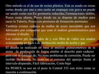 Otro método es el de uso de resina plástica. Este es usado en zonas
cortas donde por una u otra razón un empaque con grava no puede
ser usado como son:En geometría reducidas,Terminaciones dobles,
Pozos costa afuera, Pozos donde no se dispone de medios para
sacar la Tubería, Pozos con presiones de formación anormales
También existen cedazos de mallas de acero inoxidable que son
fabricados por compañías que usan el análisis granulometrico para
efectuar el diseño
Los cedazos pre empacados de y con fibra de vidrio son usados
exitosamente en pozo s de producción media de aceite y gas .
El diseño es realizado en base al análisis granulometrico de la
arena de producción de forma similar al descrito para cedazos
pero con la ventajas de; No tiene problemas de corrosión, Puede ser
molido fácilmente, Se usan en el extremo del aparejo frente al
intervalo disparado, Fácil fabricación, Costo bajo
En PEMEX se uso en el pozo la ESPINOSA 333 con éxito como se
                         ING. RICARDO Central
muestra a continuación           RAMOS
 