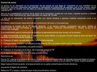 Control de arena
La arena no es deseable en la producción de los pozos ya que llega el momento en que interfiere en la
producción del pozo obturando las tuberías y reduciendo la producción de petroleo, por lo que existen varios
métodos para su control; uno de ellos es colocar cedazos preempacados a través del aparejo de producción
usando la TF.
Otro es la consolidación química de la arena de la formación; puede ser con furan, material epoxico y resinas
fenólicas. Este tratamiento es para intervalos no mayor de 10 pies
 y otro es la colocación de arena recubierta con resina fenólica y epóxica material empacado junto a la
formación.
El método seleccionado dependerá de las condiciones del pozo y circunstancias.
Actualmente el empleo de la TF resulta eficiente y es menos costoso comparado con otros, debido al
mejoramiento en esta tecnología en los aspectos de equipo, servicios, herramientas y fluidos lo que la ha
hecho más confiable.
El procedimiento para la colocación de cedazos es generalmente de dos formas; en la primera:
1.- Baje el ensamble de fondo con el cedazo en su parte inferior y la sección de tubo hasta la cima del tapón de
cemento con la herramienta soltadora.
2.- Coloque un tapón recuperable sobre la cima del ensamble
3.- Coloque arena alrededor del espacio anular entre la TR y el cedazo hasta cubrir el ensamble
4.- Lave la cima del ensamble y recupere el tapón
5.- Coloque un empaque en la boca del ensamble contra la TR
En la figura 15 siguiente se muestra este procedimiento
Otra forma es:
Con la TF, colocar el empaque de arena o bolas de ceramica hasta cubrir el intervalo disparado Bajar el cedazo
con la herramienta soltadora y con una zapata en su extremo inferior y en el interior TF como tubería lavadora
Bajar hasta el fondo lavando el empacamiento en su parte central hasta el fondo donde se
encuentra el tapón de cemento               ING. RICARDO ESPINOSA
                                                    RAMOS
Releve la TF y saque y repita el paso 4 del procedimiento anterior.
 