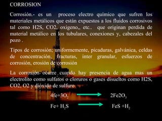 CORROSION
Corrosión.- es un proceso electro químico que sufren los
materiales metálicos que están expuestos a los fluidos corrosivos
tal como H2S, CO2, oxigeno,, etc.. que originan perdida de
material metálico en los tubulares, conexiones y, cabezales del
pozo .
Tipos de corrosión; uniformemente, picaduras, galvánica, celdas
de concentración, fracturas, inter granular, esfuerzos de
corrosión, erosión de corrosión
La corrosión ocurre cuando hay presencia de agua mas un
electrolito como sulfatos o cloruros o gases disueltos como H2S,
CO2, O2 y dióxido de sulfuro
                  4fe+3O2                      2Fe2O3
                  Fe+ H2S                      FeS +H2
                       ING. RICARDO ESPINOSA
                               RAMOS
 