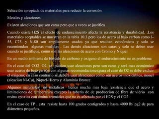 Selección apropiada de materiales para reducir la corrosión
Metales y aleaciones
Existen aleaciones que son caras pero que a veces se justifica
Cuando existe H2S el efecto de endurecimiento afecta la resistencia y durabilidad. .Los
materiales aceptables se muestran en la tabla 10.3 pero los de acero al bajo carbón como J-
55, C75, y N-80 son ampliamente usados ya que resultan económicos y solo se
recomiendan algunas medidas . Las demás aleaciones son caras y solo se deben usar
cuando se justifique, como son las aleaciones de acero con Cromo y Níquel
En un medio ambiente de bióxido de carbono y oxigeno el endurecimiento no es problema
En el caso del CO2 O2, se pueden usar aleaciones pero son caras y será mas económico
usar aceros de bajo carbón con algunas recomendaciones;para el caso de O2 se debe excluir
el oxigeno; en caso contrario se deberá usar aleaciones como son aceros inoxidables, monel
(aleación Ni-Cu), Niquel-Hierro y Aluminio Bronce.
Algunos materiales no metálicos tienen mucha mas baja resistencia que el acero y
limitaciones de temperatura excepto la tubería de de producción de fibra de vidrio con
resina epoxica con amina aromática.que no es afectada por el H2S y el CO2
En el caso de TP , esta resiste hasta 100 grados centígrados y hasta 4000 lb/ pg2 de para
diámetros pequeños.
                                  ING. RICARDO ESPINOSA
                                          RAMOS
 