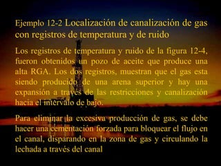 »Solución a problemas mecánicos
Ejemplo 12-2 Localización de canalización de gas
con registros de temperatura y de ruido
Los registros de temperatura y ruido de la figura 12-4,
fueron obtenidos un pozo de aceite que produce una
alta RGA. Los dos registros, muestran que el gas esta
siendo producido de una arena superior y hay una
expansión a través de las restricciones y canalización
hacia el intervalo de bajo.
Para eliminar la excesiva producción de gas, se debe
hacer una cementación forzada para bloquear el flujo en
el canal, disparando en la zona de gas y circulando la
lechada a través del canal
                           ING. RICARDO ESPINOSA
                                   RAMOS
 