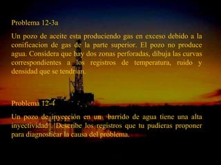 Problema 12-3a
Un pozo de aceite esta produciendo gas en exceso debido a la
conificacion de gas de la parte superior. El pozo no produce
agua. Considera que hay dos zonas perforadas, dibuja las curvas
correspondientes a los registros de temperatura, ruido y
densidad que se tendrían.



Problema 12-4
Un pozo de inyección en un barrido de agua tiene una alta
inyectividad . Describe los registros que tu pudieras proponer
para diagnosticar la causa del problema.

                        ING. RICARDO ESPINOSA
                                RAMOS
 