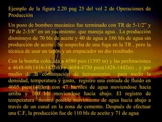 Ejemplo de la figura 2.20 pag 25 del vol 2 de Operaciones de
Producción
Un pozo de bombeo mecánico fue terminado con TR de 5-1/2” y
TP de 2-3/8” en un yacimiento que maneja agua . La producción
disminuyo de 70 bls de aceite y 40 de agua a 186 bls de agua sin
producción de aceite . Se sospecha de una fuga en la TR , pero la
técnica de usar un tapón y un empacador no dio resultado.
Con la bomba colocada a 4580 pies (1395 m) y las perforaciones
a 4648-68(1416-1422m) y 4684-4730 pies(1428-1442m) , y por
medio de la combinación de herramientas para medir la
densidad, temperatura y gasto, registro una entrada de fluido en
4605 pies(1403m) con 47 barriles de agua moviendose hacia
arriba y 160 bls moviendose hacia abajo. El registro de
temperatura mostró posible movimiento de agua hacia abajo a
través de un canal en la zona de cemento. Después de efectuar
una C.F, la producción fue de 110 bls de aceite y 71 de agua
                         ING. RICARDO ESPINOSA
                              RAMOS
 