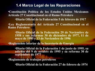 1.4 Marco Legal de las Reparaciones
•Constitución Política de los Estados Unidos Mexicanos
Artículo 27 Constitucional en el Ramo Petrolero
     •Diario Oficial de la Federación 5 de febrero de 1917
•Ley Reglamentaria del Artículo 27 Constitucional en el
Ramo Petrolero
     •Diario Oficial de la Federación 29 de Noviembre de
     1958 y sus reformas 30 de diciembre de 1977, 11 de
     mayo de 1995 y 13 de Noviembre de 1996
•Reglamento interior de la Secretaría de Energía
     •Diario Oficial de la Federación 1 de junio de 1995, su
     adición del 9 de octubre de 1995 y su reforma 30 de
     septiembre de 1977
•Reglamento de trabajos petroleros
     •Diario Oficial de la Federación 27 de febrero de 1974
                      ING. RICARDO ESPINOSA
                          RAMOS
 