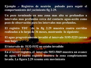 Ejemplo .- Registros de neutrón pulsado para seguir el
comportamiento del yacimiento fig 2-29.
Un pozo terminado en una zona mas alta se profundizo a
intervalos mas profundos cerca del contacto agua-aceite como
pozo de observación para los intervalos mas profundos.
El registro TDT de la fig 2.29 muestra cuatro corridas
realizadas a lo largo de 36 meses, mostrando lo siguiente:
El agua progresivamente invadió el intervalo 5195-5225 (arena
mas baja)
El intervalo de 5132-5152 no estaba invadido
En el tercer registro, el intervalo 5053-5069 muestra un avance
de agua. El cuarto registro muestra la zona completamente
lavada. La figura 2.29 resume este movimiento
                       ING. RICARDO ESPINOSA
                               RAMOS
 