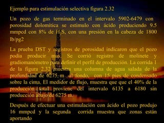 Ejemplo para estimulación selectiva figura 2.32
Un pozo de gas terminado en el intervalo 5902-6479 con
porosidad dolomítica se estimulo con ácido produciendo 9.5
mmpcd con 8% de H2S, con una presión en la cabeza de 1800
lb/pg2
La prueba DST y registros de porosidad indicaron que el pozo
podía producir mas. Se corrió registro de molinete y
gradiomanómetro para definir el perfil de producción. La corrida 1
de la figura 2.32 muestra una columna de agua salada de la
profundidad de 6275 m al fondo, con 15 pies de condensado
sobre la cima. El medidor de flujo, muestra que que el 40% de la
producción total proviene del intervalo 6135 a 6180 sin
producción abajo de 6275 m.
Después de efectuar una estimulación con ácido el pozo produjo
16 mmpcd y la segundaRICARDO ESPINOSA
                      ING.
                             corrida muestra que zonas están
aportando                   RAMOS
 