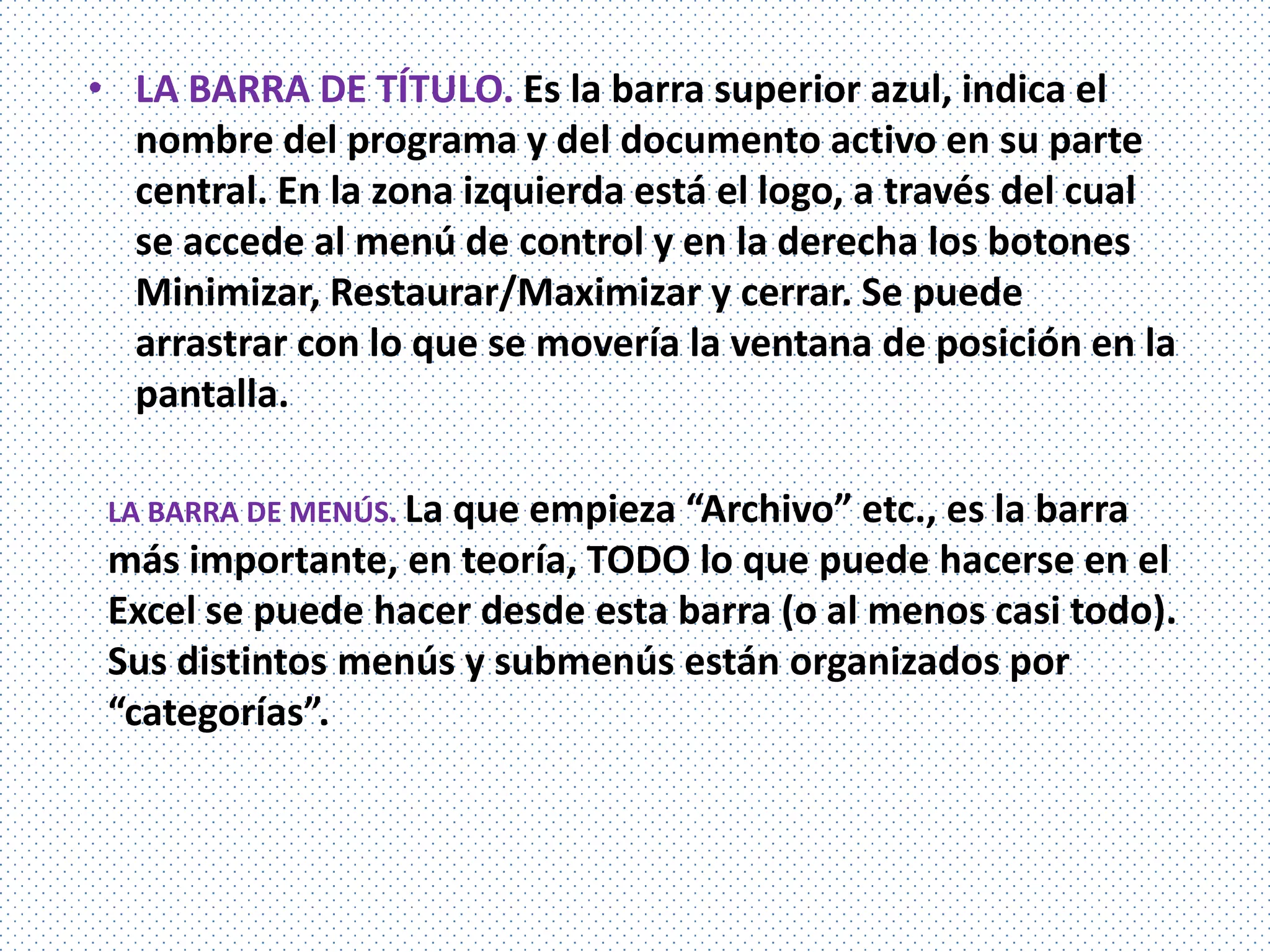 • LA BARRA DE TÍTULO. Es la barra superior azul, indica el
  nombre del programa y del documento activo en su parte
  central. En la zona izquierda está el logo, a través del cual
  se accede al menú de control y en la derecha los botones
  Minimizar, Restaurar/Maximizar y cerrar. Se puede
  arrastrar con lo que se movería la ventana de posición en la
  pantalla.

 LA BARRA DE MENÚS. La que
                         empieza “Archivo” etc., es la barra
 más importante, en teoría, TODO lo que puede hacerse en el
 Excel se puede hacer desde esta barra (o al menos casi todo).
 Sus distintos menús y submenús están organizados por
 “categorías”.
 
