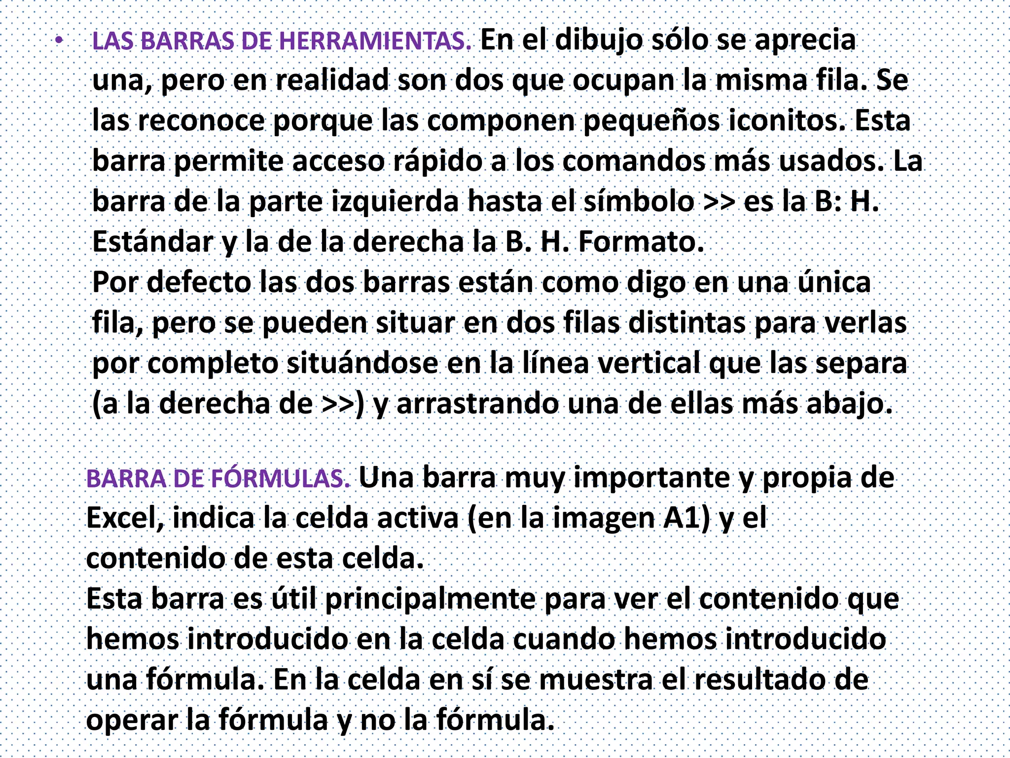 • LAS BARRAS DE HERRAMIENTAS. En el dibujo sólo se aprecia
  una, pero en realidad son dos que ocupan la misma fila. Se
  las reconoce porque las componen pequeños iconitos. Esta
  barra permite acceso rápido a los comandos más usados. La
  barra de la parte izquierda hasta el símbolo >> es la B: H.
  Estándar y la de la derecha la B. H. Formato.
  Por defecto las dos barras están como digo en una única
  fila, pero se pueden situar en dos filas distintas para verlas
  por completo situándose en la línea vertical que las separa
  (a la derecha de >>) y arrastrando una de ellas más abajo.

  BARRA DE FÓRMULAS. Una barra muy importante y propia de
  Excel, indica la celda activa (en la imagen A1) y el
  contenido de esta celda.
  Esta barra es útil principalmente para ver el contenido que
  hemos introducido en la celda cuando hemos introducido
  una fórmula. En la celda en sí se muestra el resultado de
  operar la fórmula y no la fórmula.
 