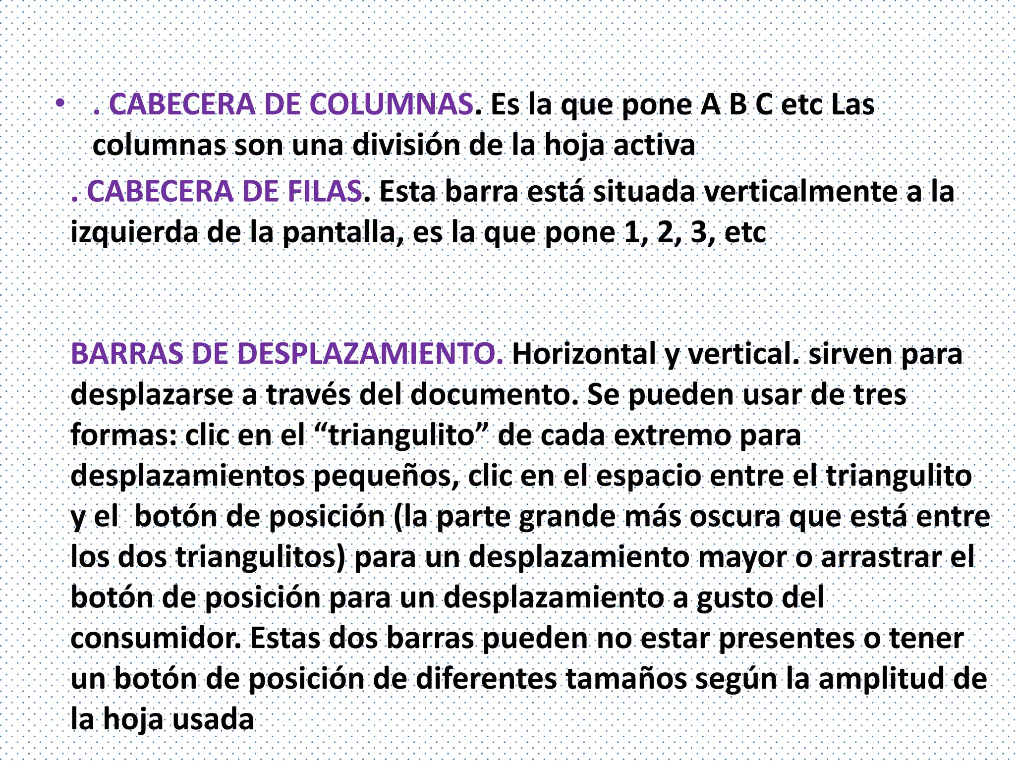 • . CABECERA DE COLUMNAS. Es la que pone A B C etc Las
   columnas son una división de la hoja activa
 . CABECERA DE FILAS. Esta barra está situada verticalmente a la
 izquierda de la pantalla, es la que pone 1, 2, 3, etc


 BARRAS DE DESPLAZAMIENTO. Horizontal y vertical. sirven para
 desplazarse a través del documento. Se pueden usar de tres
 formas: clic en el “triangulito” de cada extremo para
 desplazamientos pequeños, clic en el espacio entre el triangulito
 y el botón de posición (la parte grande más oscura que está entre
 los dos triangulitos) para un desplazamiento mayor o arrastrar el
 botón de posición para un desplazamiento a gusto del
 consumidor. Estas dos barras pueden no estar presentes o tener
 un botón de posición de diferentes tamaños según la amplitud de
 la hoja usada
 