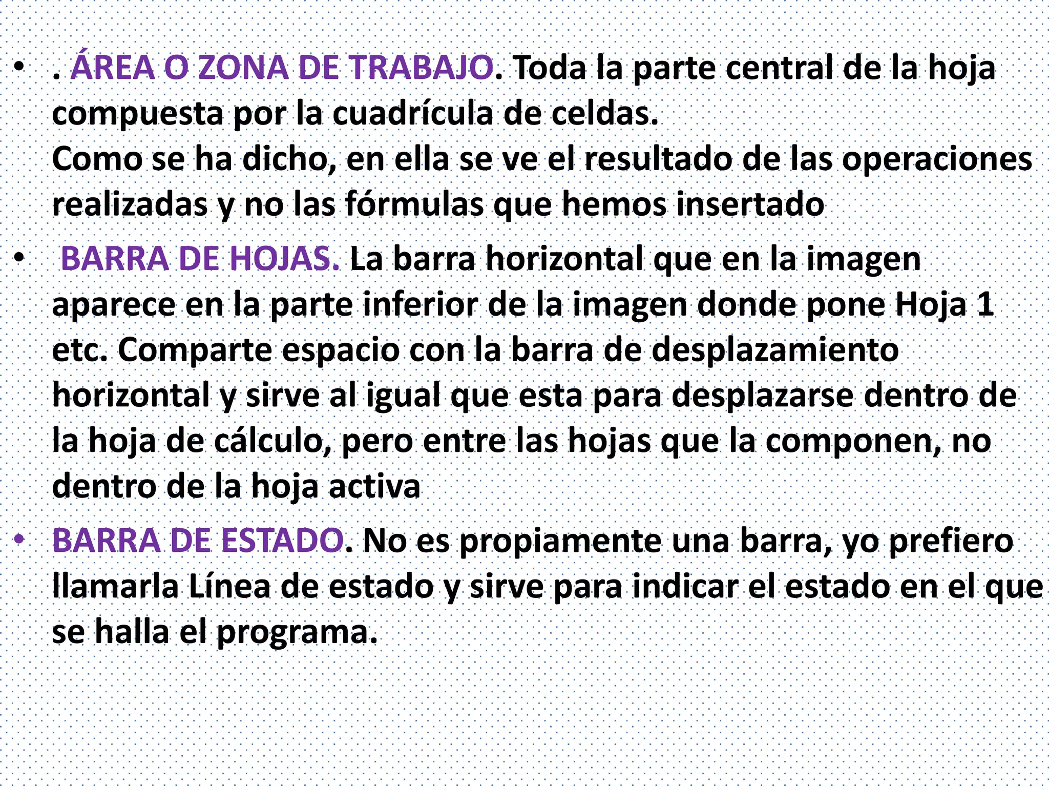 • . ÁREA O ZONA DE TRABAJO. Toda la parte central de la hoja
  compuesta por la cuadrícula de celdas.
  Como se ha dicho, en ella se ve el resultado de las operaciones
  realizadas y no las fórmulas que hemos insertado
• BARRA DE HOJAS. La barra horizontal que en la imagen
  aparece en la parte inferior de la imagen donde pone Hoja 1
  etc. Comparte espacio con la barra de desplazamiento
  horizontal y sirve al igual que esta para desplazarse dentro de
  la hoja de cálculo, pero entre las hojas que la componen, no
  dentro de la hoja activa
• BARRA DE ESTADO. No es propiamente una barra, yo prefiero
  llamarla Línea de estado y sirve para indicar el estado en el que
  se halla el programa.
 