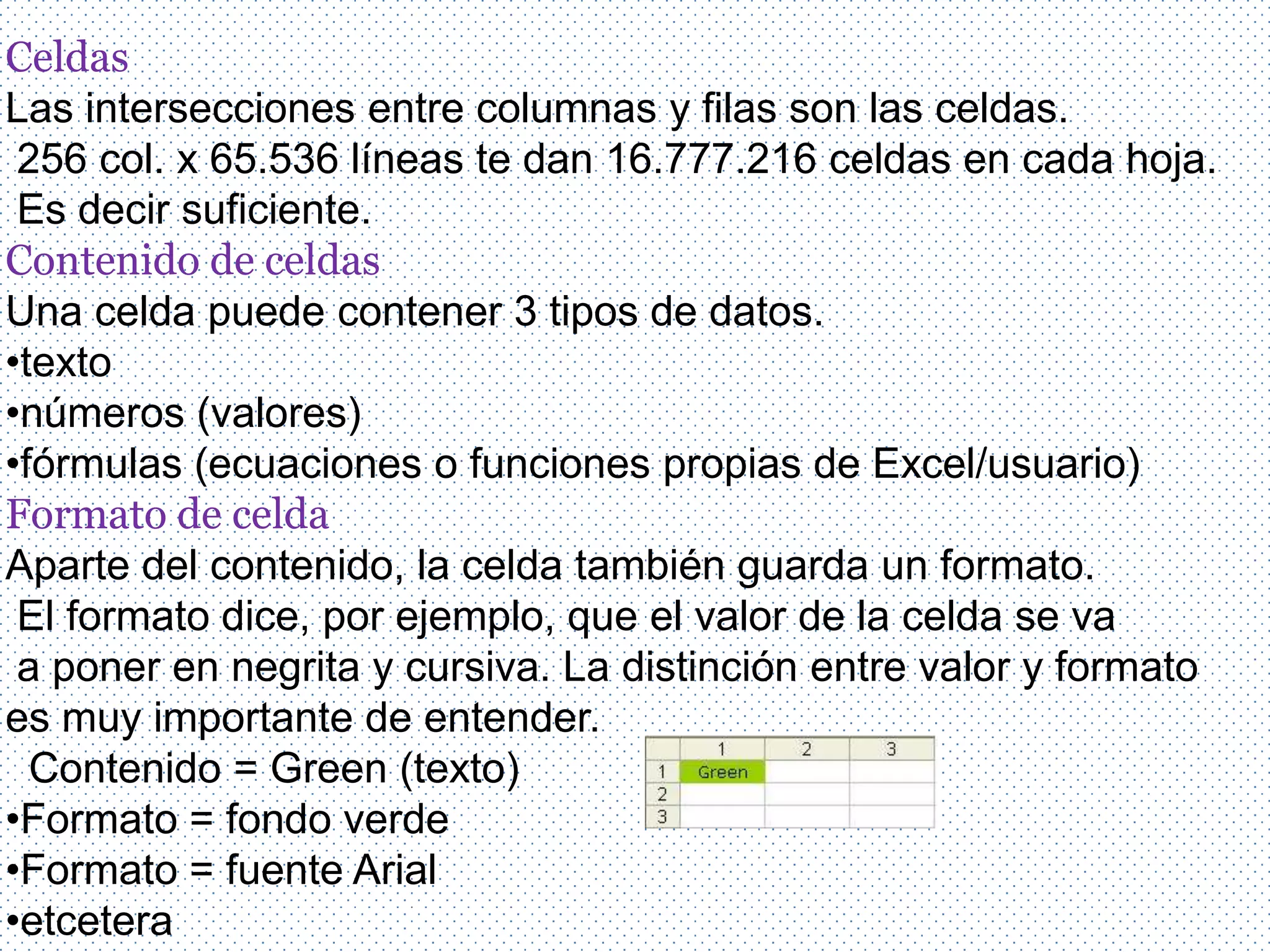 Celdas
Las intersecciones entre columnas y filas son las celdas.
 256 col. x 65.536 líneas te dan 16.777.216 celdas en cada hoja.
 Es decir suficiente.
Contenido de celdas
Una celda puede contener 3 tipos de datos.
•texto
•números (valores)
•fórmulas (ecuaciones o funciones propias de Excel/usuario)
Formato de celda
Aparte del contenido, la celda también guarda un formato.
 El formato dice, por ejemplo, que el valor de la celda se va
 a poner en negrita y cursiva. La distinción entre valor y formato
es muy importante de entender.
  Contenido = Green (texto)
•Formato = fondo verde
•Formato = fuente Arial
•etcetera
 