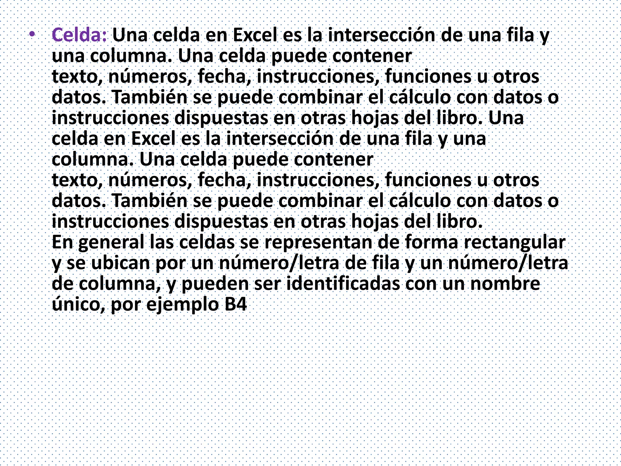 • Celda: Una celda en Excel es la intersección de una fila y
  una columna. Una celda puede contener
  texto, números, fecha, instrucciones, funciones u otros
  datos. También se puede combinar el cálculo con datos o
  instrucciones dispuestas en otras hojas del libro. Una
  celda en Excel es la intersección de una fila y una
  columna. Una celda puede contener
  texto, números, fecha, instrucciones, funciones u otros
  datos. También se puede combinar el cálculo con datos o
  instrucciones dispuestas en otras hojas del libro.
  En general las celdas se representan de forma rectangular
  y se ubican por un número/letra de fila y un número/letra
  de columna, y pueden ser identificadas con un nombre
  único, por ejemplo B4
 