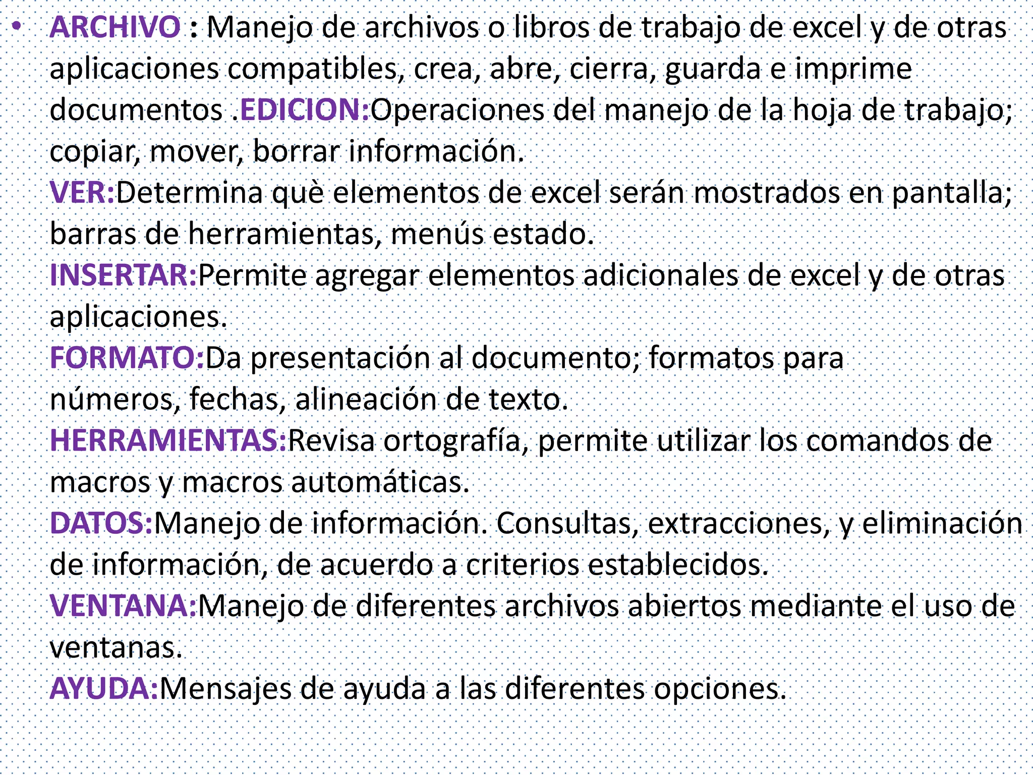 • ARCHIVO : Manejo de archivos o libros de trabajo de excel y de otras
  aplicaciones compatibles, crea, abre, cierra, guarda e imprime
  documentos .EDICION:Operaciones del manejo de la hoja de trabajo;
  copiar, mover, borrar información.
  VER:Determina què elementos de excel serán mostrados en pantalla;
  barras de herramientas, menús estado.
  INSERTAR:Permite agregar elementos adicionales de excel y de otras
  aplicaciones.
  FORMATO:Da presentación al documento; formatos para
  números, fechas, alineación de texto.
  HERRAMIENTAS:Revisa ortografía, permite utilizar los comandos de
  macros y macros automáticas.
  DATOS:Manejo de información. Consultas, extracciones, y eliminación
  de información, de acuerdo a criterios establecidos.
  VENTANA:Manejo de diferentes archivos abiertos mediante el uso de
  ventanas.
  AYUDA:Mensajes de ayuda a las diferentes opciones.
 