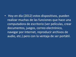 • Hoy en día (2012) estos dispositivos, pueden
  realizar muchas de las funciones que hace una
  computadora de escritorio (ver películas, crear
  documentos, juegos, correo electrónico,
  navegar por Internet, reproducir archivos de
  audio, etc.) pero con la ventaja de ser portátil.
 