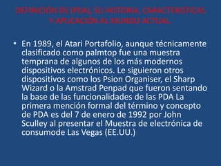 DEFINICIÓN DE (PDA), SU HISTORIA, CARACTERISTICAS
         Y APLICACIÓN AL MUNDO ACTUAL.

• En 1989, el Atari Portafolio, aunque técnicamente
  clasificado como palmtop fue una muestra
  temprana de algunos de los más modernos
  dispositivos electrónicos. Le siguieron otros
  dispositivos como los Psion Organiser, el Sharp
  Wizard o la Amstrad Penpad que fueron sentando
  la base de las funcionalidades de las PDA La
  primera mención formal del término y concepto
  de PDA es del 7 de enero de 1992 por John
  Sculley al presentar el Muestra de electrónica de
  consumode Las Vegas (EE.UU.)
 