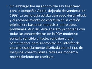 • Sin embargo fue un sonoro fracaso financiero
  para la compañía Apple, dejando de venderse en
  1998. La tecnología estaba aún poco desarrollada
  y el reconocimiento de escritura en la versión
  original era bastante impreciso, entre otros
  problemas. Aun así, este aparato ya contaba con
  todas las características de la PDA moderna:
  pantalla sensible al tacto, conexión a una
  computadora para sincronización, interfaz de
  usuario especialmente diseñada para el tipo de
  máquina, conectividad a redes vía módem y
  reconocimiento de escritura.
 