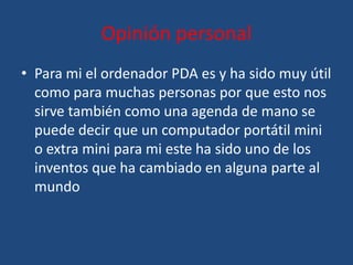 Opinión personal
• Para mi el ordenador PDA es y ha sido muy útil
  como para muchas personas por que esto nos
  sirve también como una agenda de mano se
  puede decir que un computador portátil mini
  o extra mini para mi este ha sido uno de los
  inventos que ha cambiado en alguna parte al
  mundo
 