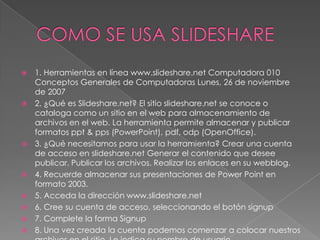    1. Herramientas en línea www.slideshare.net Computadora 010
    Conceptos Generales de Computadoras Lunes, 26 de noviembre
    de 2007
   2. ¿Qué es Slideshare.net? El sitio slideshare.net se conoce o
    cataloga como un sitio en el web para almacenamiento de
    archivos en el web. La herramienta permite almacenar y publicar
    formatos ppt & pps (PowerPoint), pdf, odp (OpenOffice).
   3. ¿Qué necesitamos para usar la herramienta? Crear una cuenta
    de acceso en slideshare.net Generar el contenido que desee
    publicar. Publicar los archivos. Realizar los enlaces en su webblog.
   4. Recuerde almacenar sus presentaciones de Power Point en
    formato 2003.
   5. Acceda la dirección www.slideshare.net
   6. Cree su cuenta de acceso, seleccionando el botón signup
   7. Complete la forma Signup
   8. Una vez creada la cuenta podemos comenzar a colocar nuestros
 