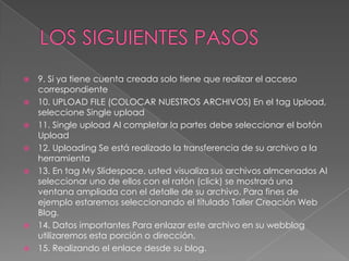    9. Si ya tiene cuenta creada solo tiene que realizar el acceso
    correspondiente
   10. UPLOAD FILE (COLOCAR NUESTROS ARCHIVOS) En el tag Upload,
    seleccione Single upload
   11. Single upload Al completar la partes debe seleccionar el botón
    Upload
   12. Uploading Se está realizado la transferencia de su archivo a la
    herramienta
   13. En tag My Slidespace, usted visualiza sus archivos almcenados Al
    seleccionar uno de ellos con el ratón (click) se mostrará una
    ventana ampliada con el detalle de su archivo. Para fines de
    ejemplo estaremos seleccionando el títulado Taller Creación Web
    Blog.
   14. Datos importantes Para enlazar este archivo en su webblog
    utilizaremos esta porción o dirección.
   15. Realizando el enlace desde su blog.
 
