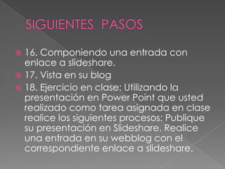  16. Componiendo una entrada con
  enlace a slideshare.
 17. Vista en su blog
 18. Ejercicio en clase: Utilizando la
  presentación en Power Point que usted
  realizado como tarea asignada en clase
  realice los siguientes procesos: Publique
  su presentación en Slideshare. Realice
  una entrada en su webblog con el
  correspondiente enlace a slideshare.
 