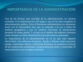 Una de las formas más sencillas de la administración, en nuestra
sociedad, es la administración del hogar y una de las más complejas la
administración publica. Pero el fenómeno administrativo no solamente
nació con la humanidad sino que se extiende a la vez a todos los
ámbitos geográficos y por su carácter Universal, lo encontramos
presente en todas partes. Y es que en el ámbito del esfuerzo humano
existe siempre un lado administrativo de todo esfuerzo planeado.
La importancia de la administración se ve en que está imparte
efectividad a los esfuerzos humanos. Ayuda a obtener mejor personal,
equipo, materiales, dinero y relaciones humanas. Se mantiene al frente
de las condiciones cambiantes y proporciona previsión y creatividad. El
mejoramiento es su consigna constante.
 