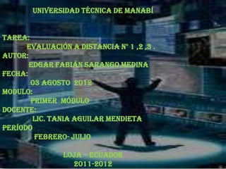 Universidad Técnica De Manabí


TAREA:

AUTOR:
                           
      Evaluación a distancia N° 1 ,2 ,3 .

       Edgar Fabián Sarango Medina
FECHA:
       03 Agosto 2012
Modulo:
       Primer módulo
Docente:
        Lic. Tania Aguilar Mendieta
Período
        Febrero- Julio

                Loja – Ecuador
                  2011-2012
 