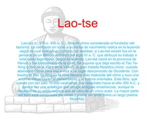 Lao-tse Lao-tsé (c. 570-c. 490 a. C.), filósofo chino considerado el fundador del taoísmo. La confusión en torno a su fecha de nacimiento radica en la leyenda según la cual instruyó a Confucio; en realidad, si Lao-tsé existió fue en la persona de un filósofo anónimo del siglo IV a. C. que atribuyó su trabajo a este sabio legendario. Según la leyenda, Lao-tsé nació en la provincia de Henan y fue bibliotecario de la corte. Se supone que dejó escrito el Tao Te-King (Libro de la Vía y de la Virtud), el gran tratado filosófico chino, cuando abandonó China para irse a vivir a un lugar desconocido de Occidente. Con mucho el Tao Te-King es la obra literaria más traducida del chino y tuvo una enorme influencia en el pensamiento y la cultura orientales. Este libro, que cuenta con tan sólo 10.000 caracteres, fue redactado hacia el año 300 A.C. y parece ser una antología que recoge antiguas enseñanzas, aunque la densidad de su estilo sugiere que es obra de un único autor. La mayor parte del libro está compuesta por rimas y puede ser leído como un largo poema filosófico.  