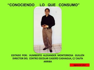 “CONOCIENDO           LO QUE CONSUMO”




 EDITADO POR: HUMBERTO ALEXANDER MONTERROSA GUILLÉN
  DIRECTOR DEL CENTRO ESCOLAR CASERÍO CASHAGUA, C/ CAUTA
                          ARRIBA
                                               Agosto de 2,012
 