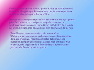 Vivir con amor es vivir la vida, y vivir la vida es vivir con amor.
La vida es el regalo que Dios nos hace. La forma en que vivas
tu vida, es el regalo que le haces a Dios.

Ama y haz lo que quieras; si callas, callarás con amor; si gritas,
gritarás con amor, si corriges, corregirás con amor, si
perdonas, perdonarás con amor. Como esté dentro de ti la raíz
del amor, ninguna otra cosa sino el bien podrá salir de tal raíz.

 Para Merecer, amor compañero de tantos años...
 "Estas que se proclaman enseñanzas no son decantaciones
 de la experiencia ni resultados finales del pensar, son
 ilusiones, cumplimientos de los deseos más antiguos, más
 intensos, más urgentes de la humanidad; el secreto de su
 fuerza es la fuerza de estos deseos.
 