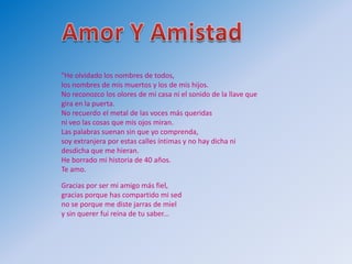 "He olvidado los nombres de todos,
los nombres de mis muertos y los de mis hijos.
No reconozco los olores de mi casa ni el sonido de la llave que
gira en la puerta.
No recuerdo el metal de las voces más queridas
ni veo las cosas que mis ojos miran.
Las palabras suenan sin que yo comprenda,
soy extranjera por estas calles íntimas y no hay dicha ni
desdicha que me hieran.
He borrado mi historia de 40 años.
Te amo.

Gracias por ser mi amigo más fiel,
gracias porque has compartido mi sed
no se porque me diste jarras de miel
y sin querer fui reina de tu saber...
 