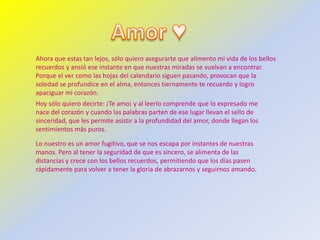 Ahora que estas tan lejos, sólo quiero asegurarte que alimento mi vida de los bellos
recuerdos y ansió ese instante en que nuestras miradas se vuelvan a encontrar.
Porque el ver como las hojas del calendario siguen pasando, provocan que la
soledad se profundice en el alma, entonces tiernamente te recuerdo y logro
apaciguar mi corazón.
Hoy sólo quiero decirte: ¡Te amo¡ y al leerlo comprende que lo expresado me
nace del corazón y cuando las palabras parten de ese lugar llevan el sello de
sinceridad, que les permite asistir a la profundidad del amor, donde llegan los
sentimientos más puros.

Lo nuestro es un amor fugitivo, que se nos escapa por instantes de nuestras
manos. Pero al tener la seguridad de que es sincero, se alimenta de las
distancias y crece con los bellos recuerdos, permitiendo que los días pasen
rápidamente para volver a tener la gloria de abrazarnos y seguirnos amando.
 